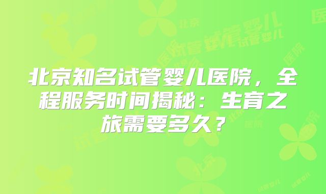 北京知名试管婴儿医院，全程服务时间揭秘：生育之旅需要多久？