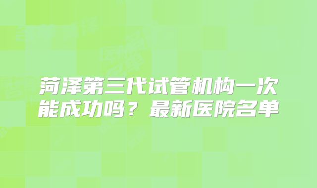 菏泽第三代试管机构一次能成功吗？最新医院名单