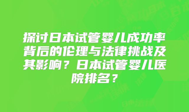 探讨日本试管婴儿成功率背后的伦理与法律挑战及其影响?日本试管婴儿医院排名?
