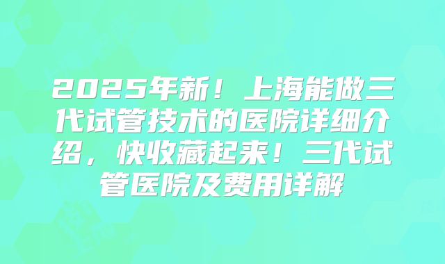 2025年新！上海能做三代试管技术的医院详细介绍，快收藏起来！三代试管医院及费用详解