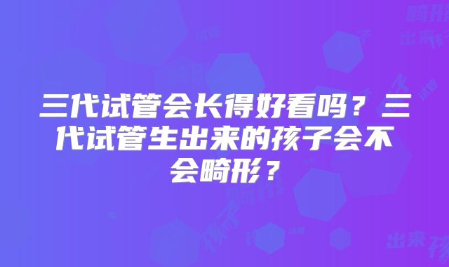 三代试管会长得好看吗？三代试管生出来的孩子会不会畸形？