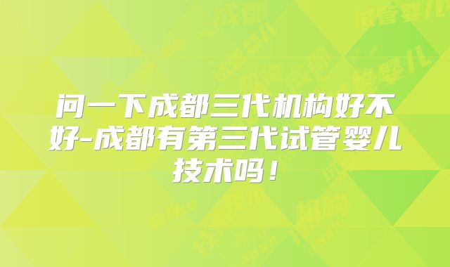问一下成都三代机构好不好-成都有第三代试管婴儿技术吗！