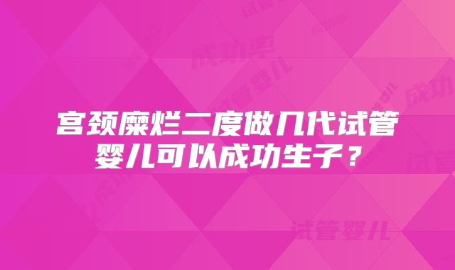 宫颈糜烂二度做几代试管婴儿可以成功生子？