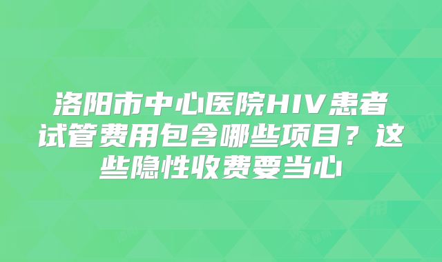 洛阳市中心医院HIV患者试管费用包含哪些项目？这些隐性收费要当心