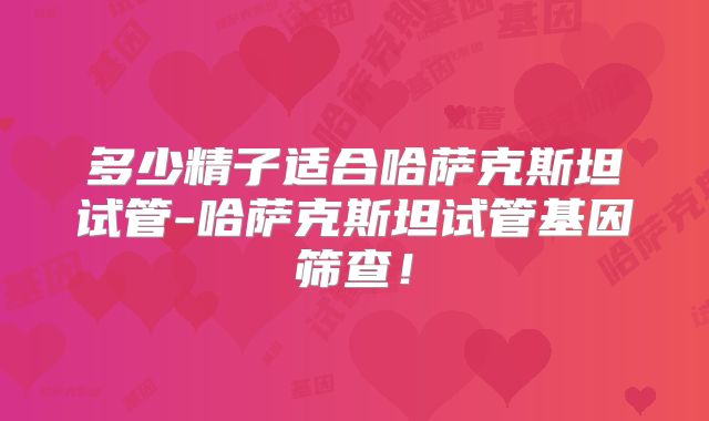 多少精子适合哈萨克斯坦试管-哈萨克斯坦试管基因筛查!