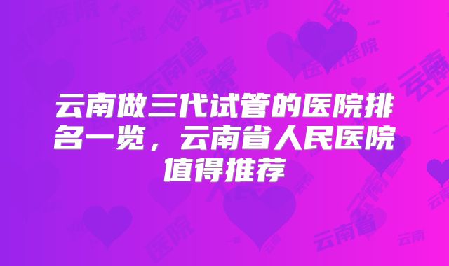 云南做三代试管的医院排名一览，云南省人民医院值得推荐