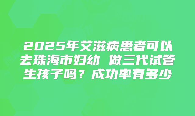 2025年艾滋病患者可以去珠海市妇幼 做三代试管生孩子吗？成功率有多少