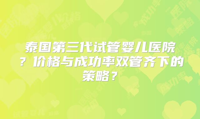泰国第三代试管婴儿医院？价格与成功率双管齐下的策略？