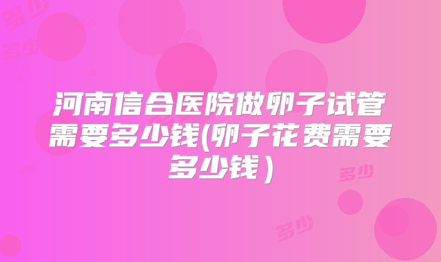 河南信合医院做卵子试管需要多少钱(卵子花费需要多少钱)