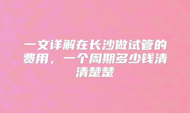 一文详解在长沙做试管的费用，一个周期多少钱清清楚楚