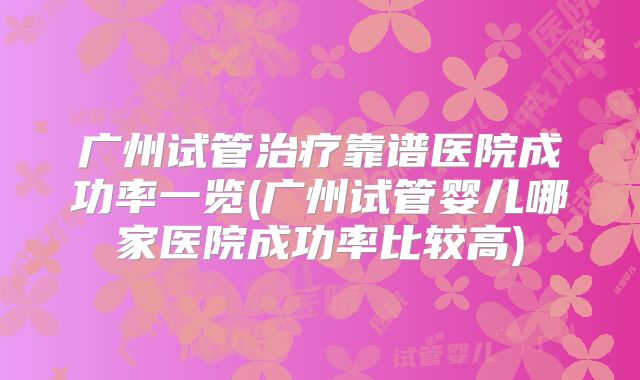 广州试管治疗靠谱医院成功率一览(广州试管婴儿哪家医院成功率比较高)