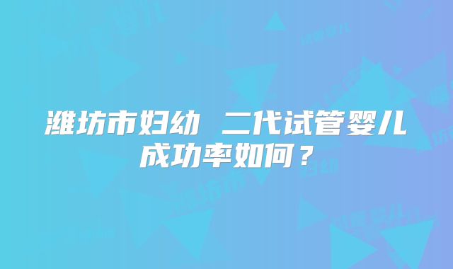 潍坊市妇幼 二代试管婴儿成功率如何?