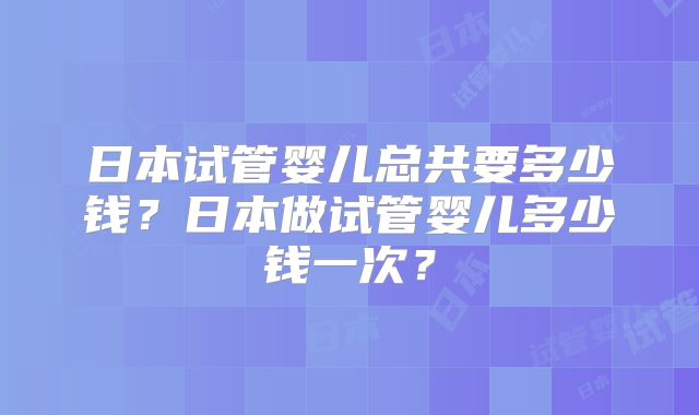 日本试管婴儿总共要多少钱？日本做试管婴儿多少钱一次？
