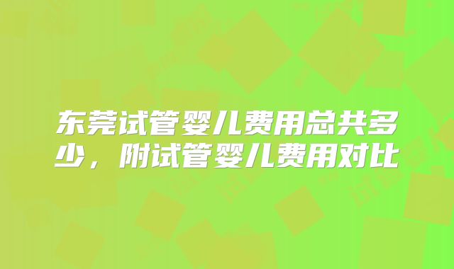东莞试管婴儿费用总共多少,附试管婴儿费用对比
