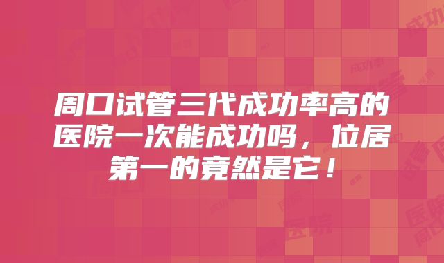 周口试管三代成功率高的医院一次能成功吗，位居第一的竟然是它！