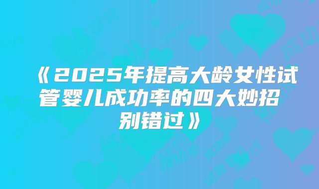 《2025年提高大龄女性试管婴儿成功率的四大妙招别错过》