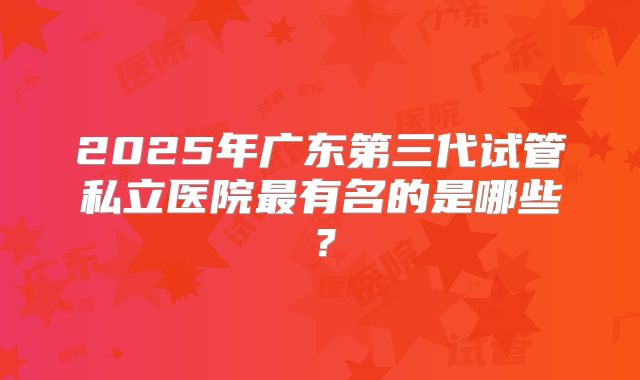 2025年广东第三代试管私立医院最有名的是哪些？