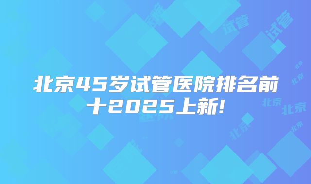 北京45岁试管医院排名前十2025上新!