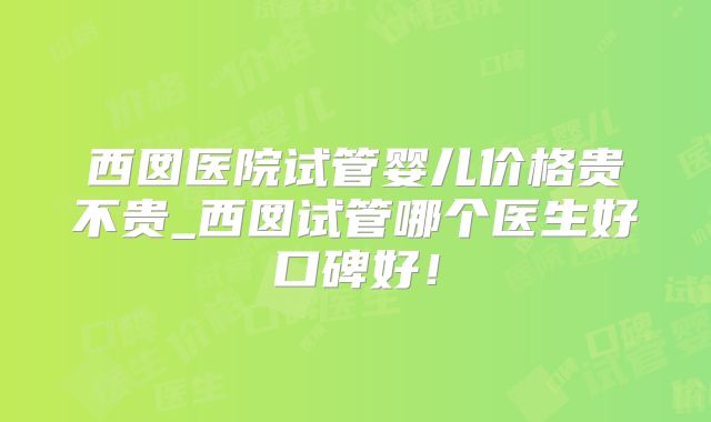 西囡医院试管婴儿价格贵不贵_西囡试管哪个医生好口碑好!