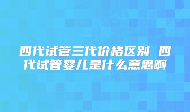 四代试管三代价格区别 四代试管婴儿是什么意思啊