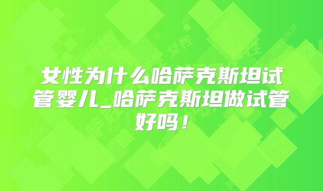 女性为什么哈萨克斯坦试管婴儿_哈萨克斯坦做试管好吗！