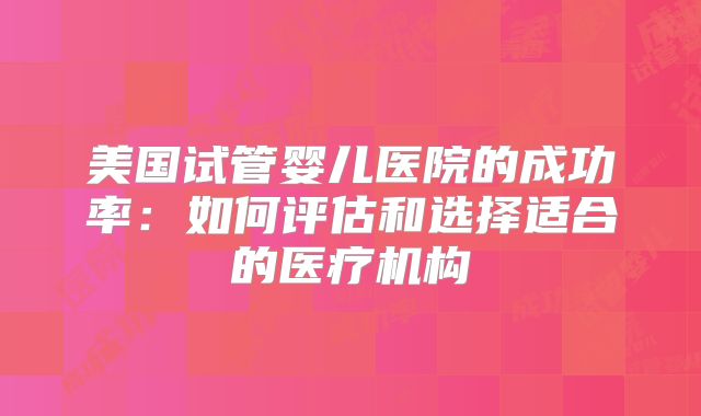 美国试管婴儿医院的成功率：如何评估和选择适合的医疗机构