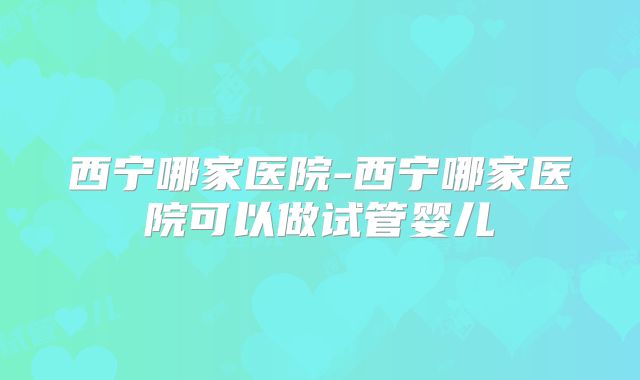 西宁哪家医院-西宁哪家医院可以做试管婴儿