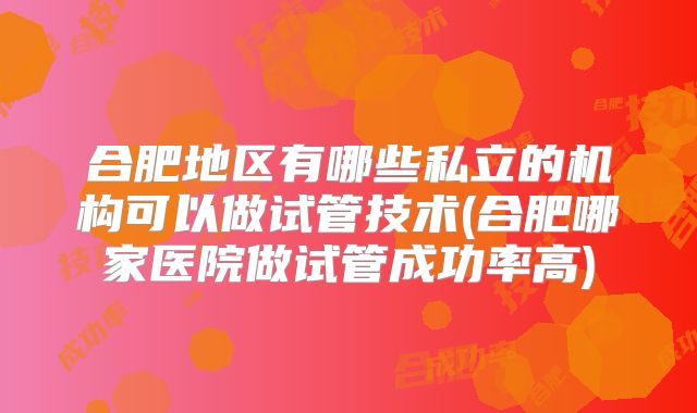 合肥地区有哪些私立的机构可以做试管技术(合肥哪家医院做试管成功率高)
