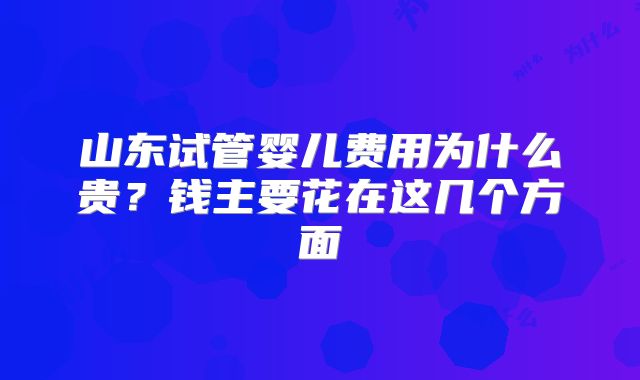 山东试管婴儿费用为什么贵?钱主要花在这几个方面