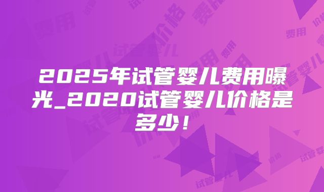 2025年试管婴儿费用曝光_2020试管婴儿价格是多少！
