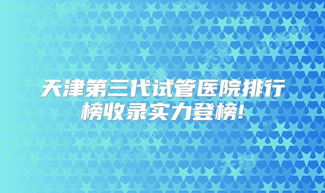 天津第三代试管医院排行榜收录实力登榜!