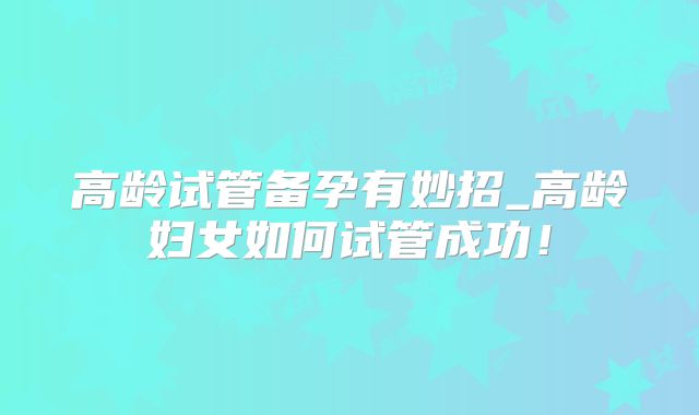 高龄试管备孕有妙招_高龄妇女如何试管成功！