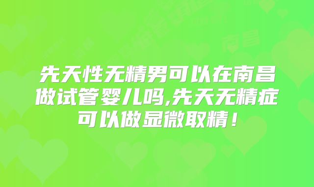 先天性无精男可以在南昌做试管婴儿吗,先天无精症可以做显微取精！