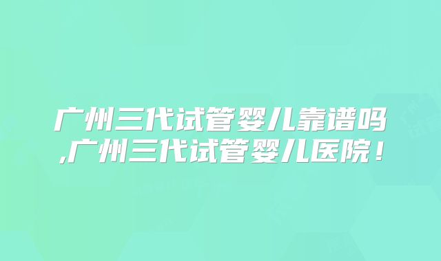 广州三代试管婴儿靠谱吗,广州三代试管婴儿医院！