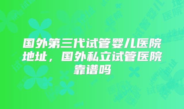 国外第三代试管婴儿医院地址,国外私立试管医院靠谱吗