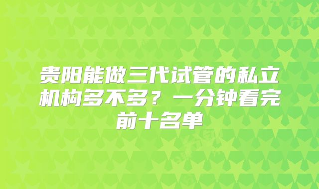 贵阳能做三代试管的私立机构多不多？一分钟看完前十名单