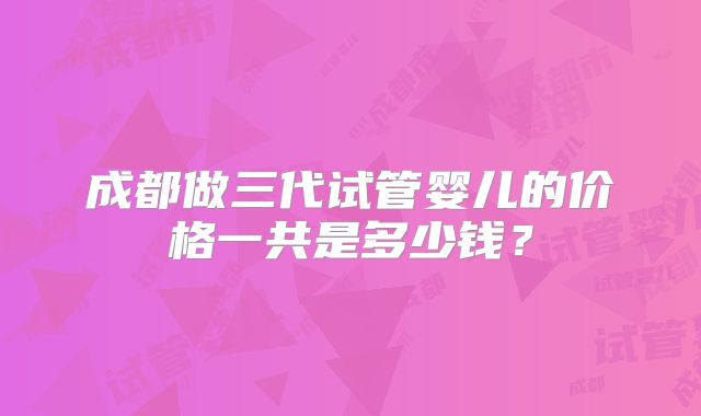 成都做三代试管婴儿的价格一共是多少钱?