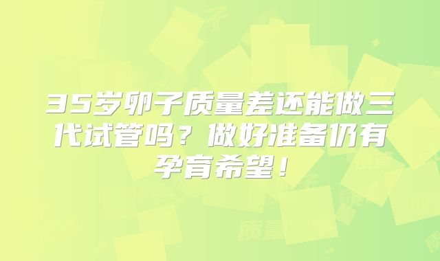 35岁卵子质量差还能做三代试管吗？做好准备仍有孕育希望！