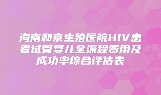 海南和京生殖医院HIV患者试管婴儿全流程费用及成功率综合评估表
