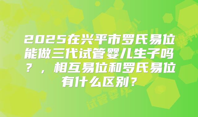 2025在兴平市罗氏易位能做三代试管婴儿生子吗？，相互易位和罗氏易位有什么区别？