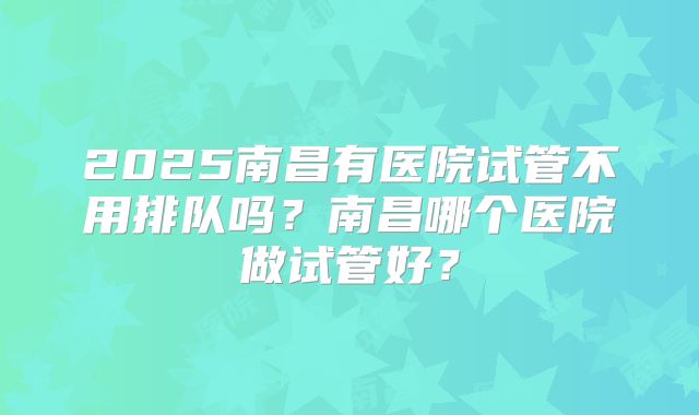 2025南昌有医院试管不用排队吗？南昌哪个医院做试管好？