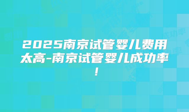 2025南京试管婴儿费用太高-南京试管婴儿成功率！