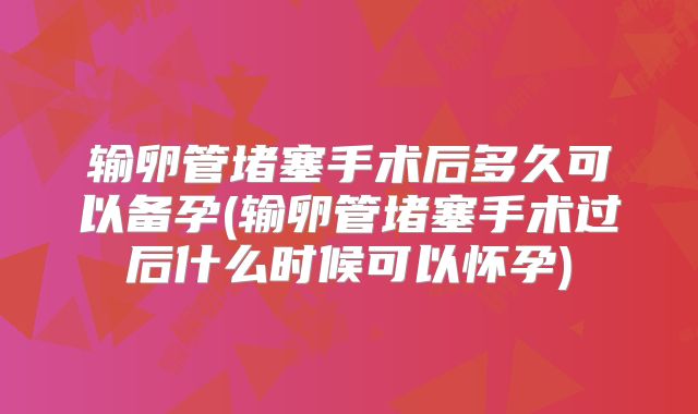 输卵管堵塞手术后多久可以备孕(输卵管堵塞手术过后什么时候可以怀孕)