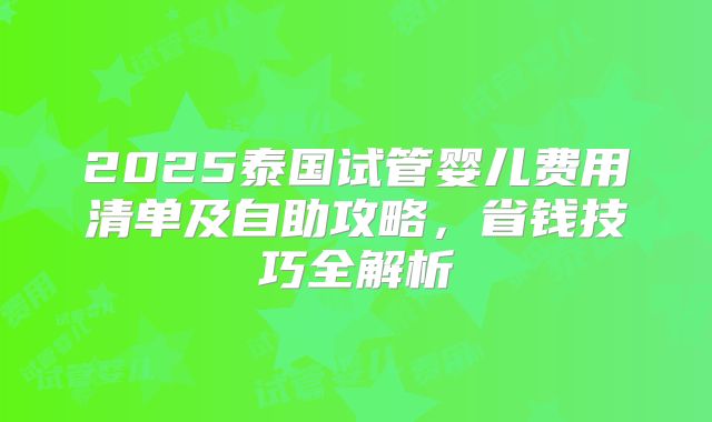 2025泰国试管婴儿费用清单及自助攻略，省钱技巧全解析
