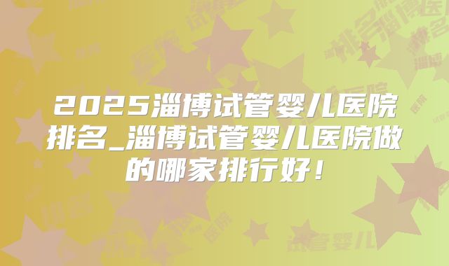 2025淄博试管婴儿医院排名_淄博试管婴儿医院做的哪家排行好！