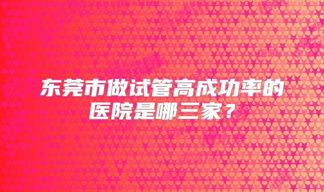 东莞市做试管高成功率的医院是哪三家？