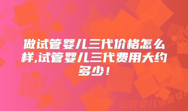 做试管婴儿三代价格怎么样,试管婴儿三代费用大约多少！