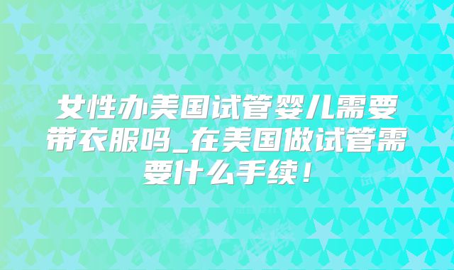 女性办美国试管婴儿需要带衣服吗_在美国做试管需要什么手续！