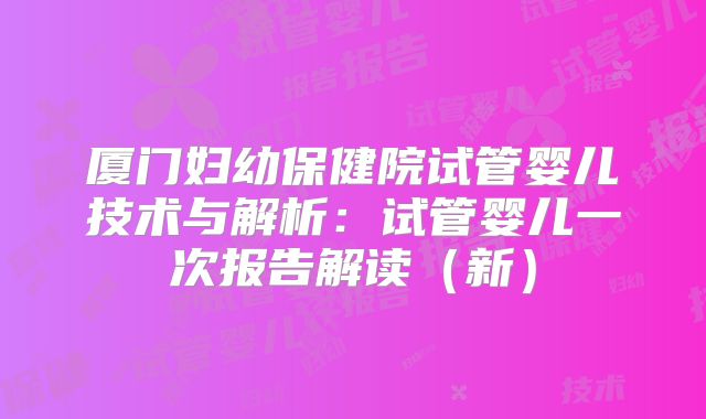 厦门妇幼保健院试管婴儿技术与解析：试管婴儿一次报告解读（新）