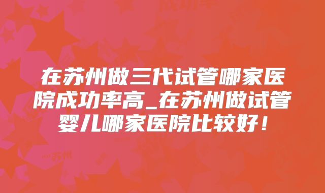 在苏州做三代试管哪家医院成功率高_在苏州做试管婴儿哪家医院比较好！